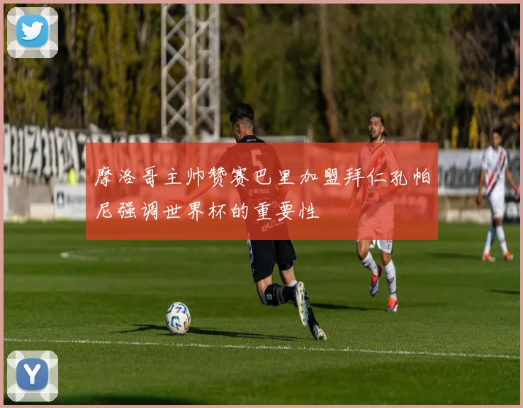 摩洛哥主帅赞赛巴里加盟拜仁孔帕尼强调世界杯的重要性