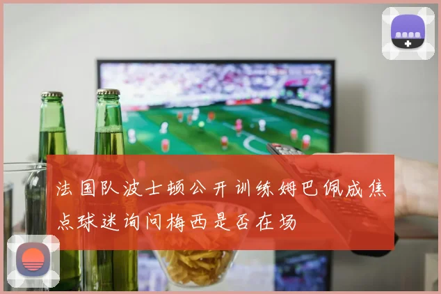 法国队波士顿公开训练姆巴佩成焦点球迷询问梅西是否在场