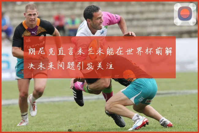 朗尼克直言米兰未能在世界杯前解决未来问题引发关注