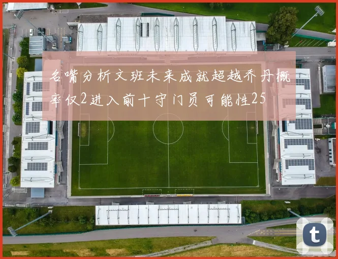 名嘴分析文班未来成就超越乔丹概率仅2进入前十守门员可能性25