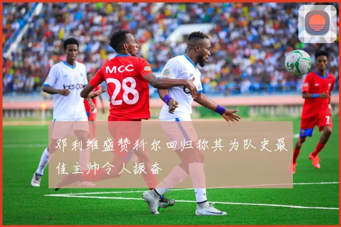 邓利维盛赞科尔回归称其为队史最佳主帅令人振奋