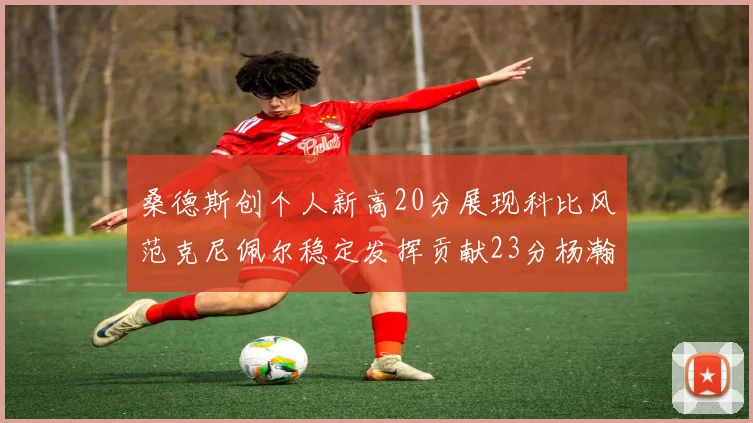 桑德斯创个人新高20分展现科比风范克尼佩尔稳定发挥贡献23分杨瀚森短短2分钟斩获4分