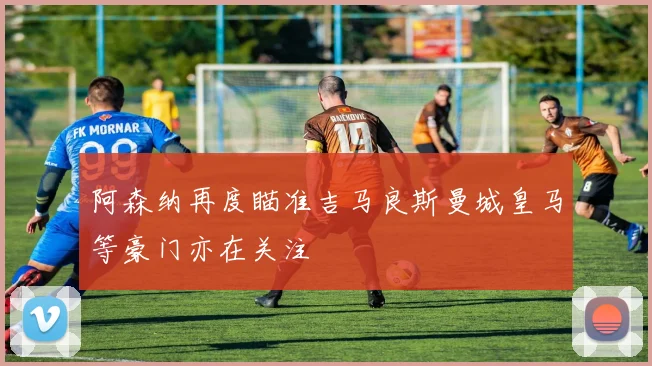 阿森纳再度瞄准吉马良斯曼城皇马等豪门亦在关注