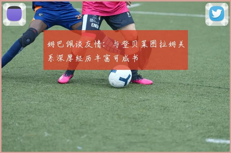 姆巴佩谈友情：与登贝莱图拉姆关系深厚经历丰富可成书