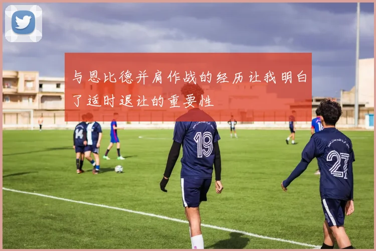 与恩比德并肩作战的经历让我明白了适时退让的重要性