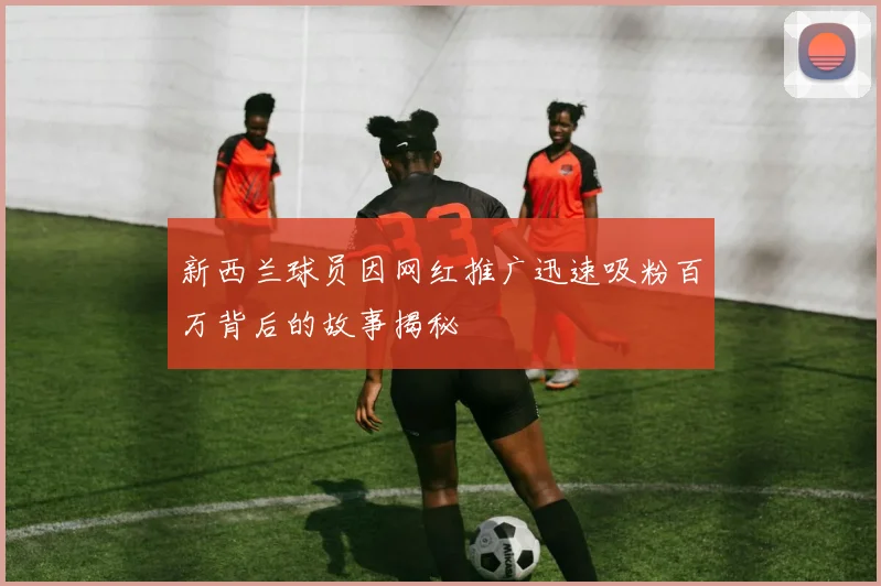 新西兰球员因网红推广迅速吸粉百万背后的故事揭秘