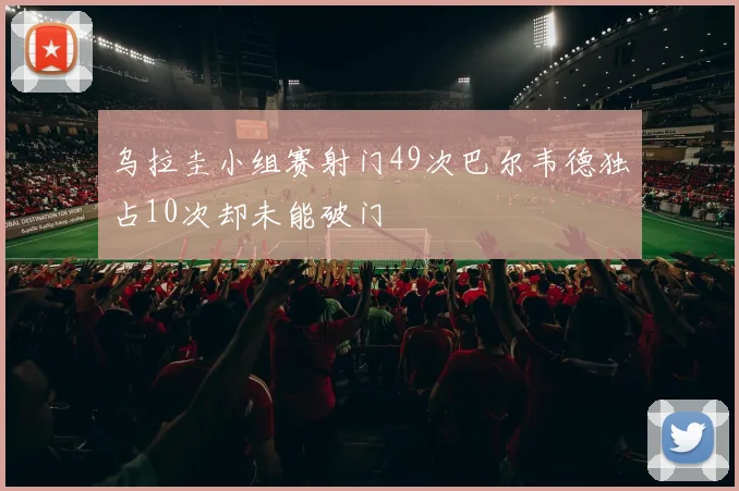 乌拉圭小组赛射门49次巴尔韦德独占10次却未能破门
