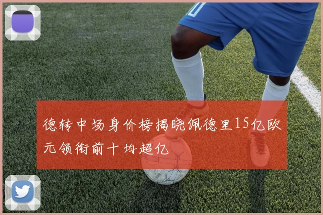 德转中场身价榜揭晓佩德里15亿欧元领衔前十均超亿
