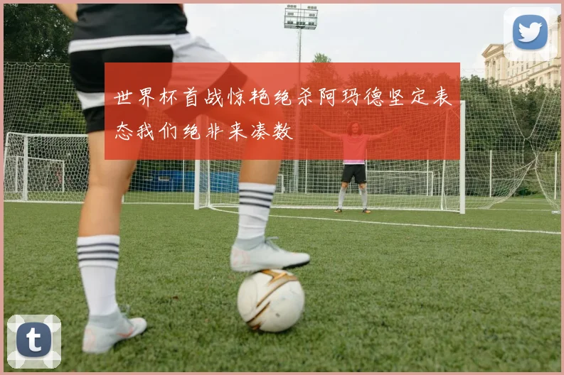 世界杯首战惊艳绝杀阿玛德坚定表态我们绝非来凑数