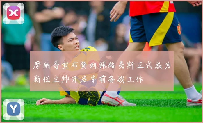 摩纳哥宣布费利佩路易斯正式成为新任主帅开启季前备战工作