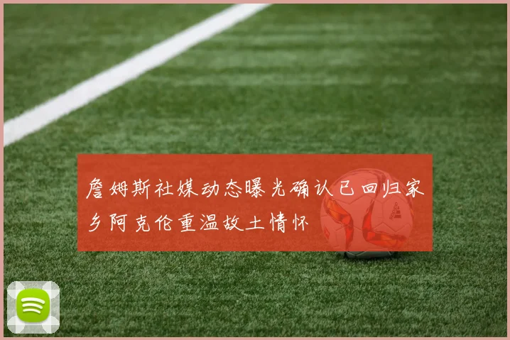 詹姆斯社媒动态曝光确认已回归家乡阿克伦重温故土情怀