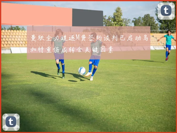 曼联全力追逐M费签约谈判已启动乌加特重伤成转会关键因素