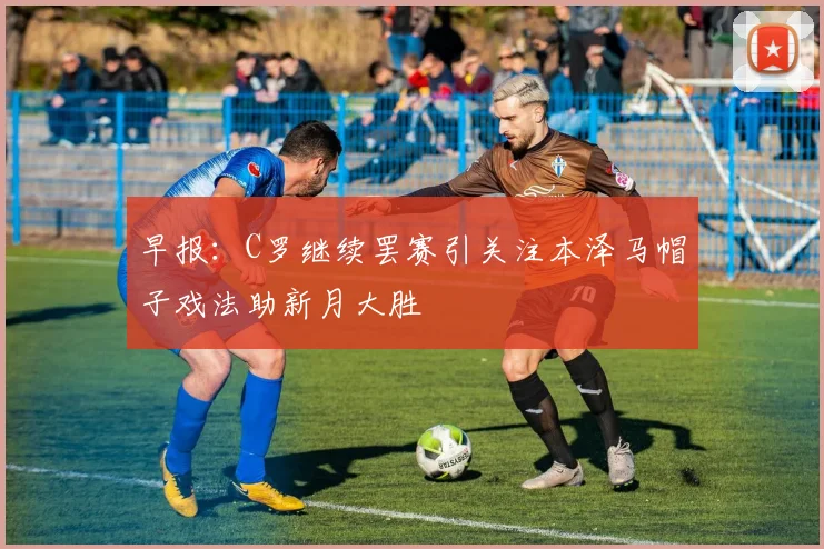 早报：C罗继续罢赛引关注本泽马帽子戏法助新月大胜