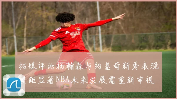 拓媒评论杨瀚森与约基奇新秀表现差距显著NBA未来发展需重新审视