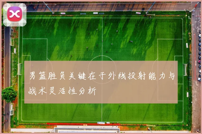 男篮胜负关键在于外线投射能力与战术灵活性分析