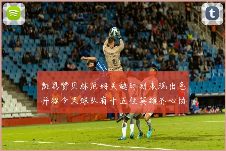 凯恩赞贝林厄姆关键时刻表现出色并称今天球队有十五位英雄齐心协力