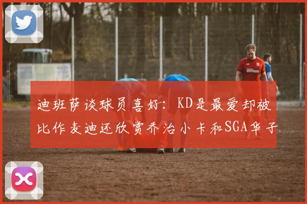 迪班萨谈球员喜好：KD是最爱却被比作麦迪还欣赏乔治小卡和SGA华子