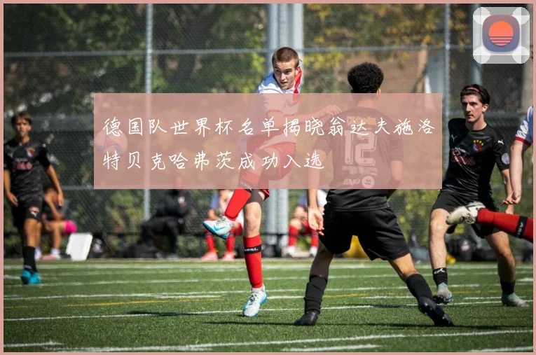 德国队世界杯名单揭晓翁达夫施洛特贝克哈弗茨成功入选