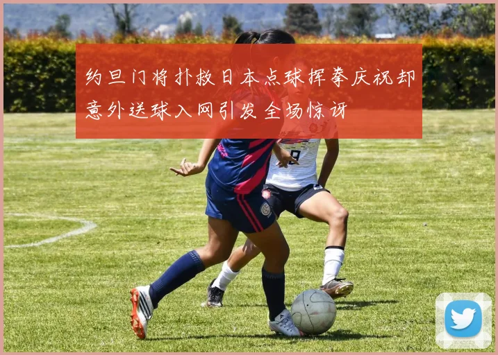 约旦门将扑救日本点球挥拳庆祝却意外送球入网引发全场惊讶