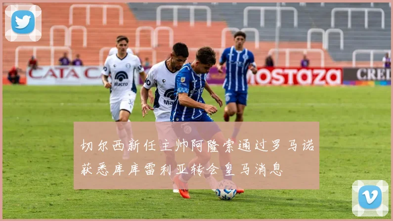 切尔西新任主帅阿隆索通过罗马诺获悉库库雷利亚转会皇马消息