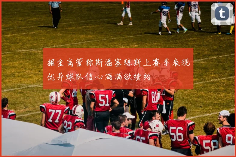 掘金高管称斯潘塞琼斯上赛季表现优异球队信心满满欲续约