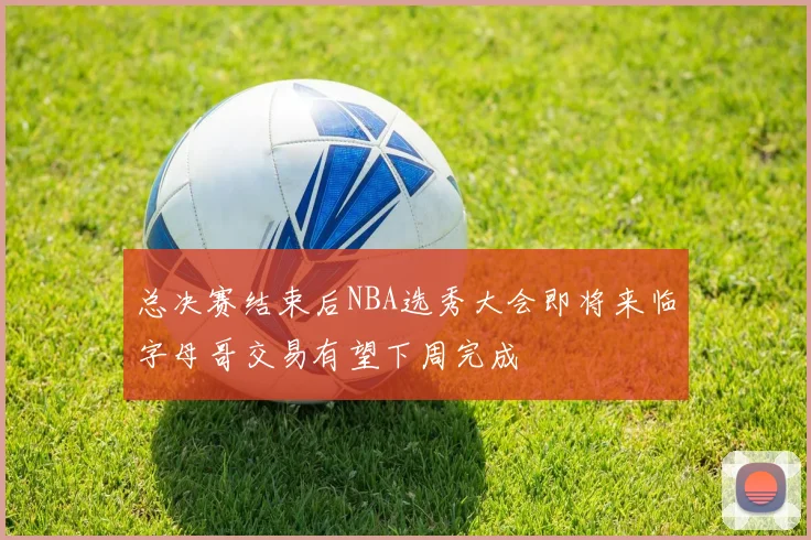 总决赛结束后NBA选秀大会即将来临字母哥交易有望下周完成