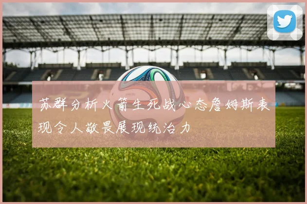 苏群分析火箭生死战心态詹姆斯表现令人敬畏展现统治力