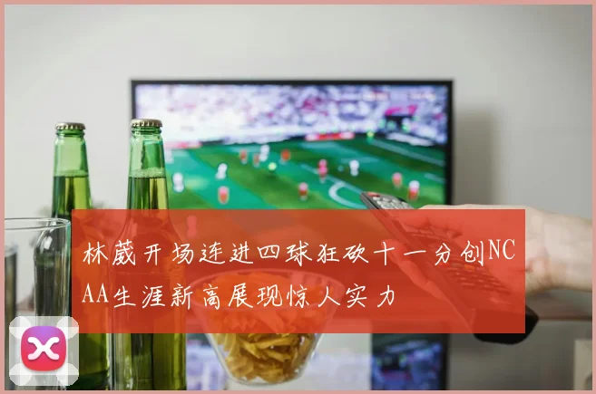 林葳开场连进四球狂砍十一分创NCAA生涯新高展现惊人实力