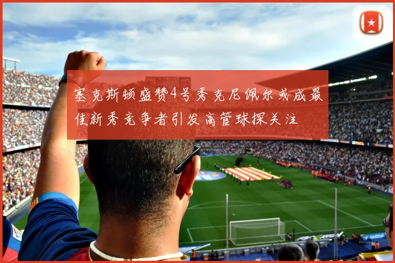 塞克斯顿盛赞4号秀克尼佩尔或成最佳新秀竞争者引发高管球探关注