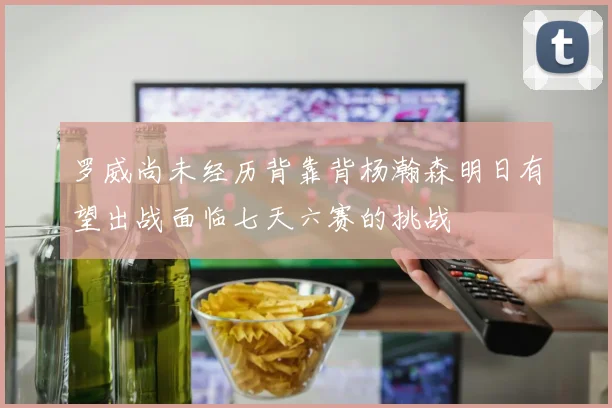 罗威尚未经历背靠背杨瀚森明日有望出战面临七天六赛的挑战